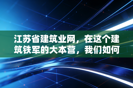 江苏省建筑业网,在这个建筑铁军的大本营,我们如何通过合规与变革活下来?