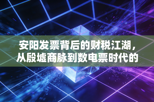安阳发票背后的财税江湖，从殷墟商脉到数电票时代的合规突围