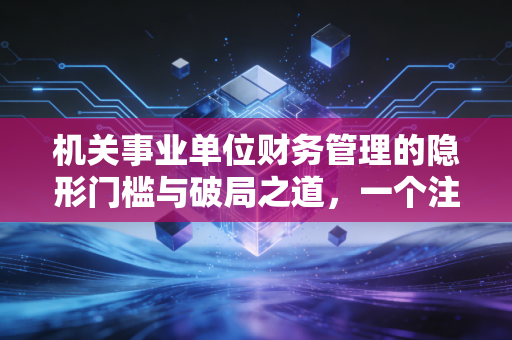 机关事业单位财务管理的隐形门槛与破局之道,一个注会视角的深度观察