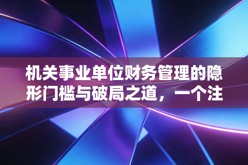 机关事业单位财务管理的隐形门槛与破局之道，一个注会视角的深度观察