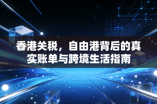 香港关税，自由港背后的真实账单与跨境生活指南