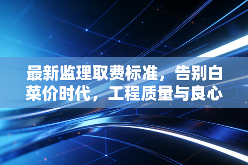 最新监理取费标准，告别白菜价时代，工程质量与良心的博弈