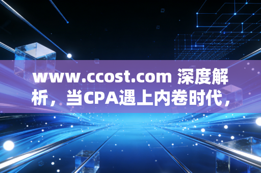 www.ccost.com 深度解析,当CPA遇上内卷时代,我们该如何重新定义成本与价值?