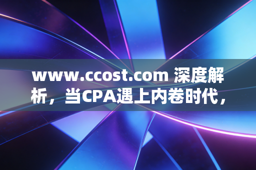 www.ccost.com 深度解析，当CPA遇上内卷时代，我们该如何重新定义成本与价值？