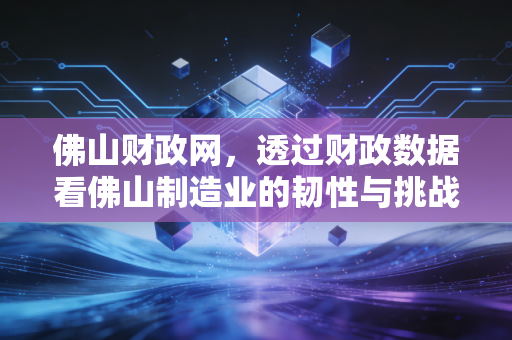 佛山财政网，透过财政数据看佛山制造业的韧性与挑战，以及我们财税人眼中的钱袋子