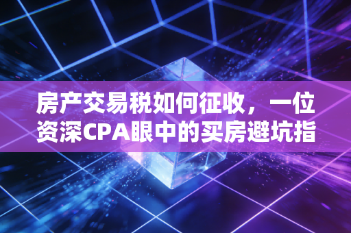 房产交易税如何征收,一位资深CPA眼中的买房避坑指南与政策深度解读