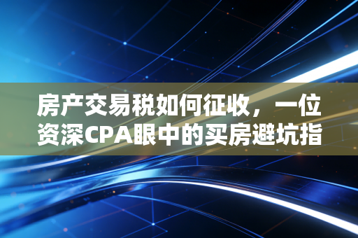 房产交易税如何征收,一位资深CPA眼中的买房避坑指南与政策深度解读