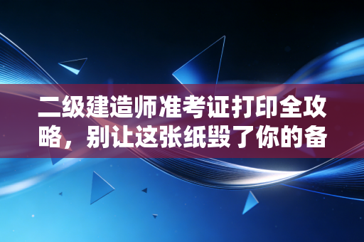 二级建造师准考证打印全攻略,别让这张纸毁了你的备考心血