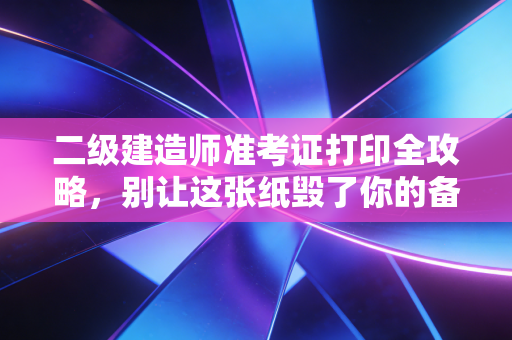 二级建造师准考证打印全攻略,别让这张纸毁了你的备考心血