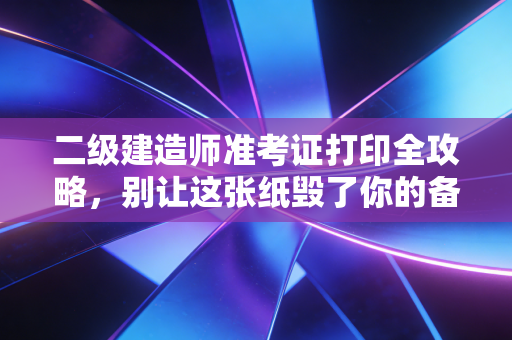 二级建造师准考证打印全攻略，别让这张纸毁了你的备考心血