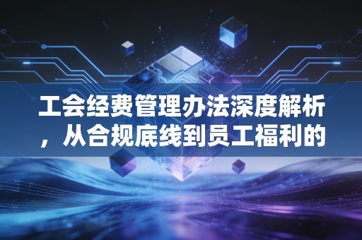 工会经费管理办法深度解析，从合规底线到员工福利的钱袋子保卫战