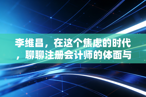 李维昌,在这个焦虑的时代,聊聊注册会计师的体面与狼狈