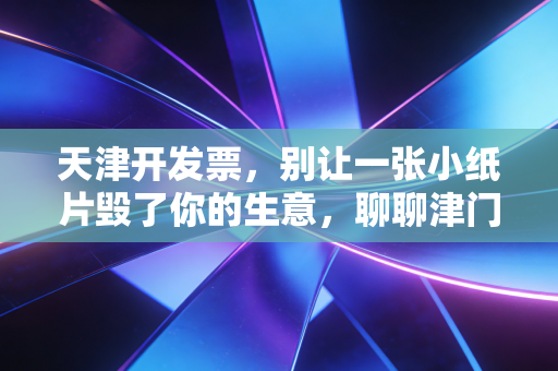 天津开发票,别让一张小纸片毁了你的生意,聊聊津门税务的那些事儿