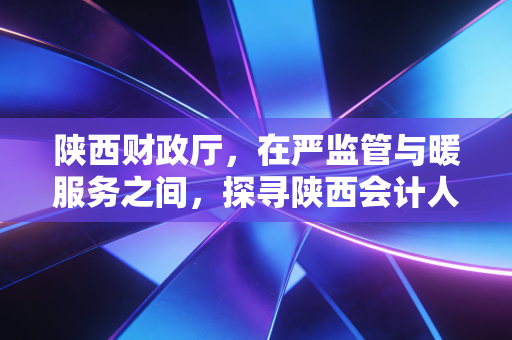 陕西财政厅，在严监管与暖服务之间，探寻陕西会计人的破局之路