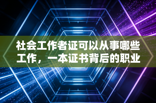 社会工作者证可以从事哪些工作,一本证书背后的职业版图与现实突围
