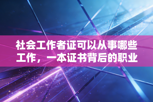 社会工作者证可以从事哪些工作，一本证书背后的职业版图与现实突围