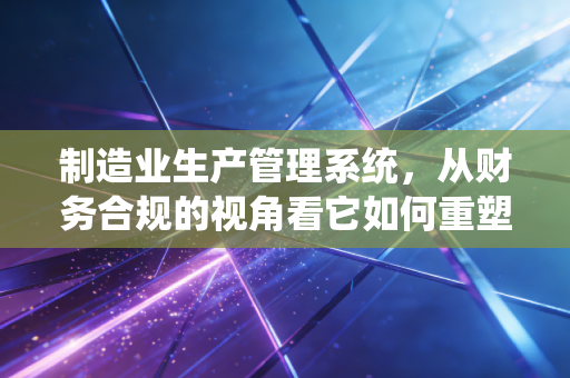 制造业生产管理系统，从财务合规的视角看它如何重塑企业生命线