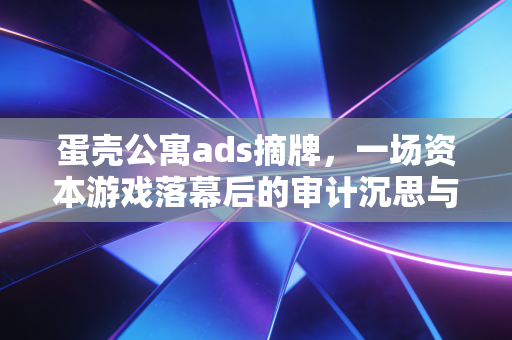 蛋壳公寓ads摘牌，一场资本游戏落幕后的审计沉思与众生皆苦