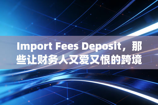 Import Fees Deposit,那些让财务人又爱又恨的跨境资金博弈与账务处理实战