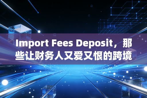 Import Fees Deposit,那些让财务人又爱又恨的跨境资金博弈与账务处理实战
