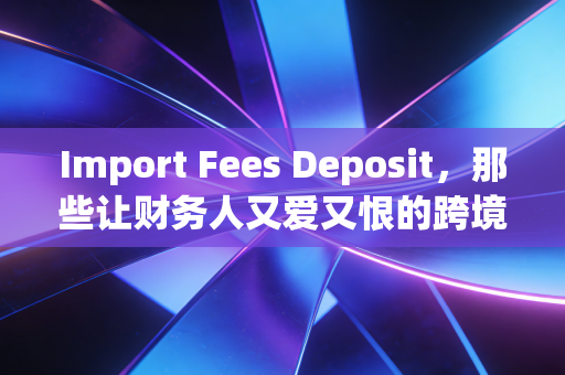 Import Fees Deposit，那些让财务人又爱又恨的跨境资金博弈与账务处理实战