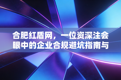 合肥红盾网,一位资深注会眼中的企业合规避坑指南与生存实录