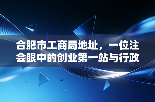 合肥市工商局地址,一位注会眼中的创业第一站与行政服务变迁