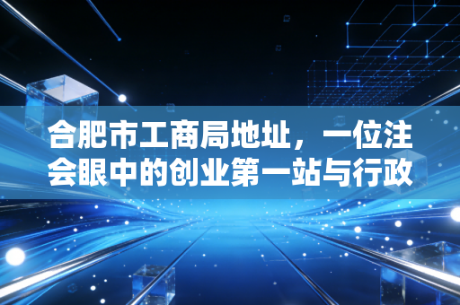 合肥市工商局地址,一位注会眼中的创业第一站与行政服务变迁