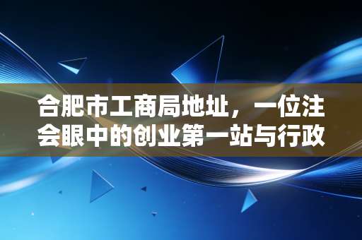 合肥市工商局地址,一位注会眼中的创业第一站与行政服务变迁