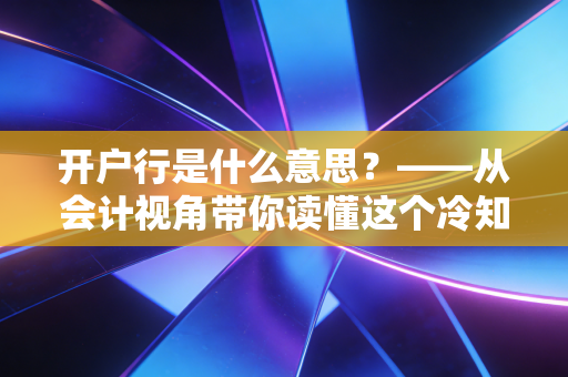开户行是什么意思?——从会计视角带你读懂这个冷知识背后的门道