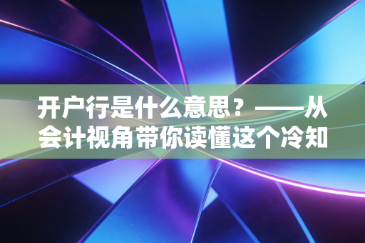 开户行是什么意思？——从会计视角带你读懂这个冷知识背后的门道