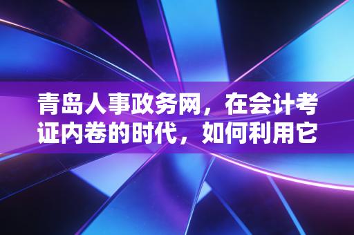 青岛人事政务网,在会计考证内卷的时代,如何利用它找到职业的避风港?