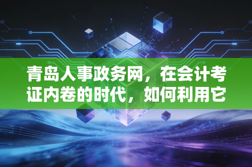 青岛人事政务网，在会计考证内卷的时代，如何利用它找到职业的避风港？