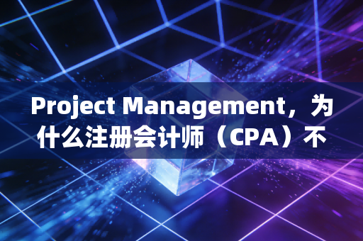 Project Management，为什么注册会计师（CPA）不仅要是账房先生，更要是项目操盘手