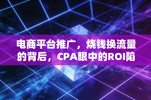电商平台推广，烧钱换流量的背后，CPA眼中的ROI陷阱与合规破局