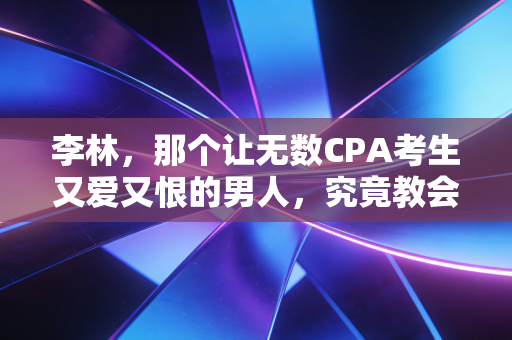 李林,那个让无数CPA考生又爱又恨的男人,究竟教会了我们什么?
