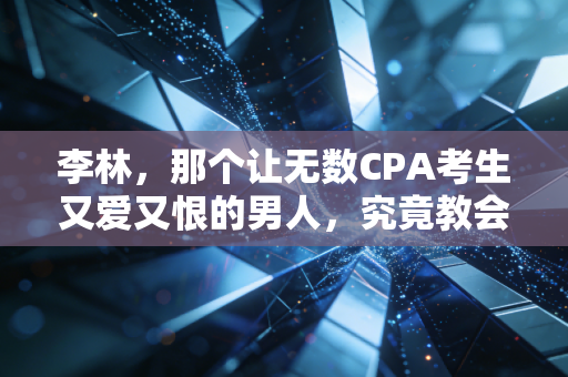 李林,那个让无数CPA考生又爱又恨的男人,究竟教会了我们什么?