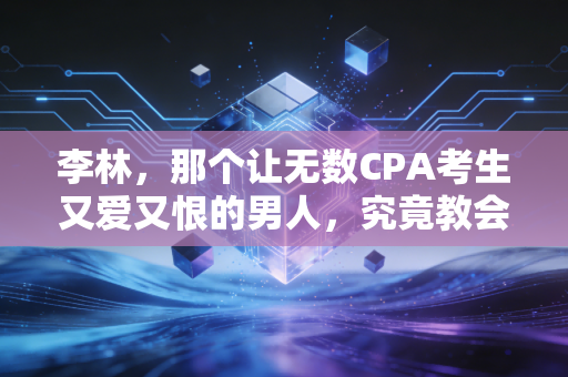 李林，那个让无数CPA考生又爱又恨的男人，究竟教会了我们什么？