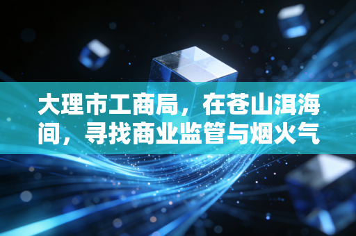 大理市工商局，在苍山洱海间，寻找商业监管与烟火气的平衡点