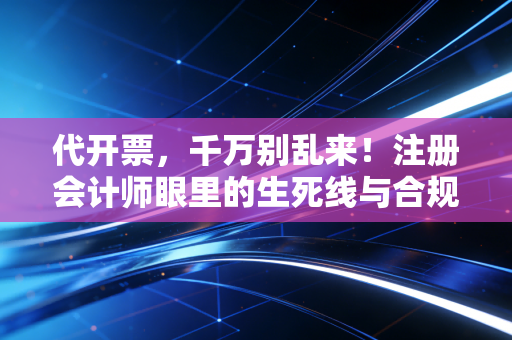 代开票,千万别乱来!注册会计师眼里的生死线与合规路