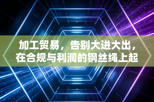 加工贸易,告别大进大出,在合规与利润的钢丝绳上起舞