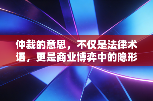 仲裁的意思，不仅是法律术语，更是商业博弈中的隐形法官