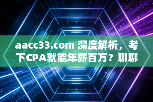 aacc33.com 深度解析,考下CPA就能年薪百万?聊聊会计人的真实困境与破局之路