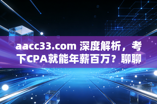 aacc33.com 深度解析,考下CPA就能年薪百万?聊聊会计人的真实困境与破局之路