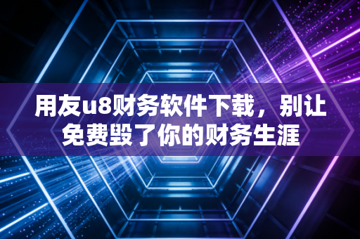 用友u8财务软件下载,别让免费毁了你的财务生涯