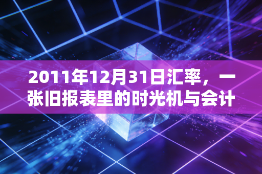 2011年12月31日汇率，一张旧报表里的时光机与会计人的汇兑悲歌
