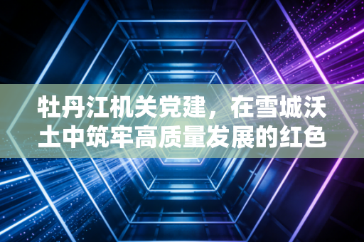 牡丹江机关党建，在雪城沃土中筑牢高质量发展的红色引擎