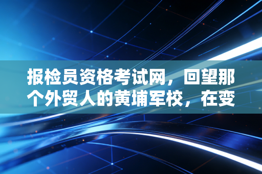 报检员资格考试网,回望那个外贸人的黄埔军校,在变革中寻找新的航向