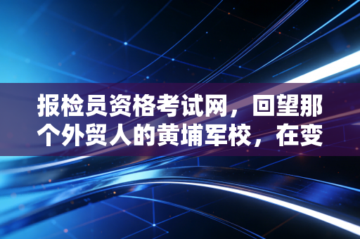 报检员资格考试网,回望那个外贸人的黄埔军校,在变革中寻找新的航向