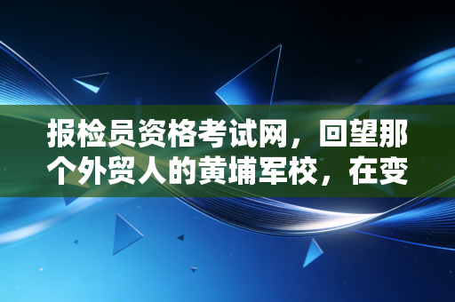 报检员资格考试网，回望那个外贸人的黄埔军校，在变革中寻找新的航向